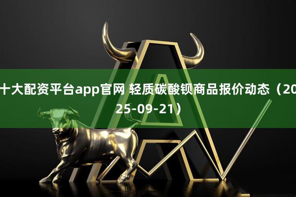 十大配资平台app官网 轻质碳酸钡商品报价动态（2025-09-21）