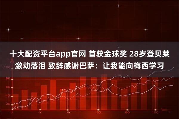 十大配资平台app官网 首获金球奖 28岁登贝莱激动落泪 致辞感谢巴萨：让我能向梅西学习