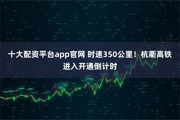 十大配资平台app官网 时速350公里！杭衢高铁进入开通倒计时