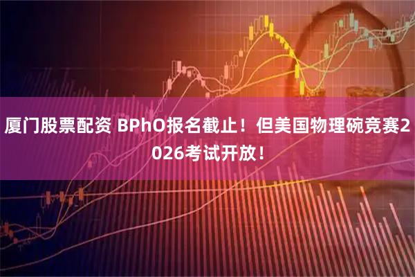 厦门股票配资 BPhO报名截止！但美国物理碗竞赛2026考试开放！