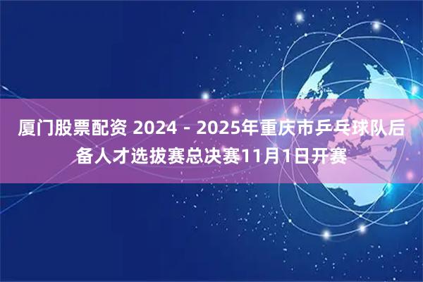 厦门股票配资 2024－2025年重庆市乒乓球队后备人才选拔赛总决赛11月1日开赛
