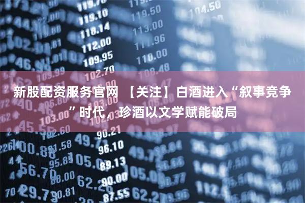 新股配资服务官网 【关注】白酒进入“叙事竞争”时代，珍酒以文学赋能破局