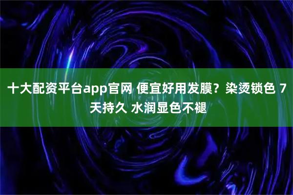 十大配资平台app官网 便宜好用发膜？染烫锁色 7 天持久 水润显色不褪