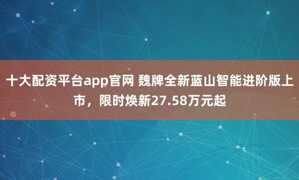 十大配资平台app官网 魏牌全新蓝山智能进阶版上市，限时焕新27.58万元起