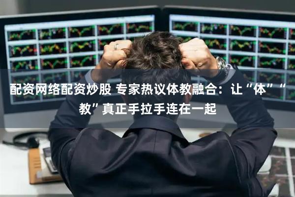 配资网络配资炒股 专家热议体教融合：让“体”“教”真正手拉手连在一起