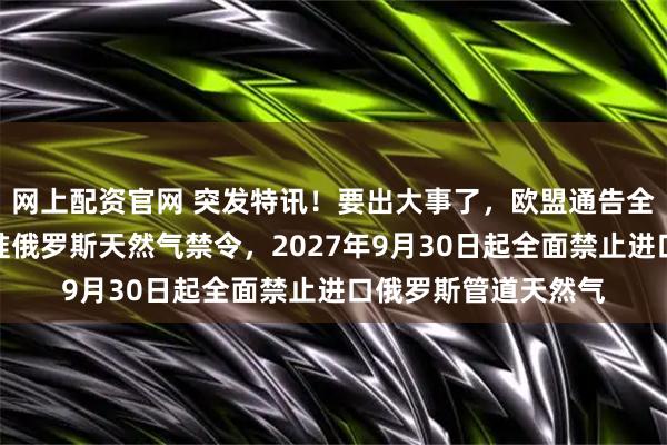 网上配资官网 突发特讯！要出大事了，欧盟通告全球：欧盟理事会批准俄罗斯天然气禁令，2027年9月30日起全面禁止进口俄罗斯管道天然气