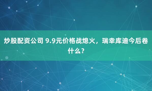 炒股配资公司 9.9元价格战熄火，瑞幸库迪今后卷什么？