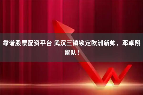 靠谱股票配资平台 武汉三镇锁定欧洲新帅，邓卓翔留队！