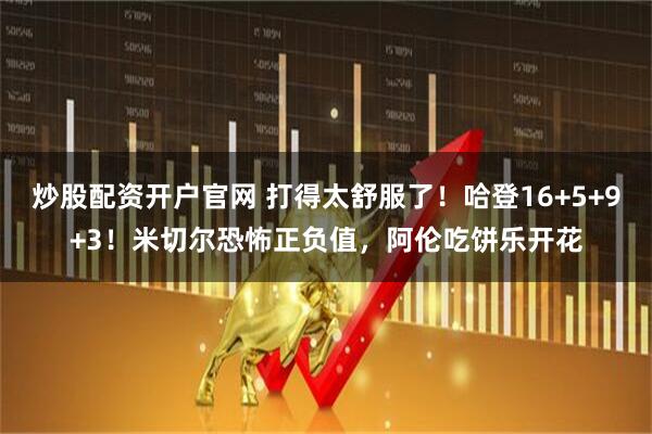 炒股配资开户官网 打得太舒服了！哈登16+5+9+3！米切尔恐怖正负值，阿伦吃饼乐开花