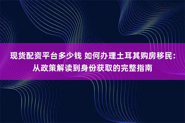 现货配资平台多少钱 如何办理土耳其购房移民：从政策解读到身份获取的完整指南
