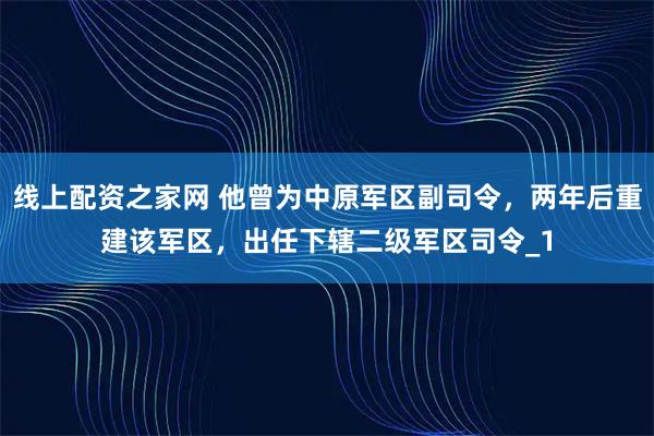 线上配资之家网 他曾为中原军区副司令，两年后重建该军区，出任下辖二级军区司令_1