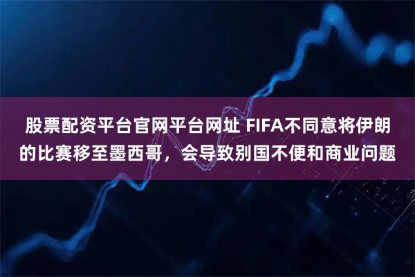 股票配资平台官网平台网址 FIFA不同意将伊朗的比赛移至墨西哥，会导致别国不便和商业问题