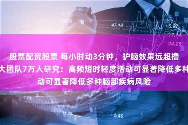 股票配资股票 每小时动3分钟，护脑效果远超撸铁、跑步！武大团队7万人研究：高频短时轻度活动可显著降低多种脑部疾病风险
